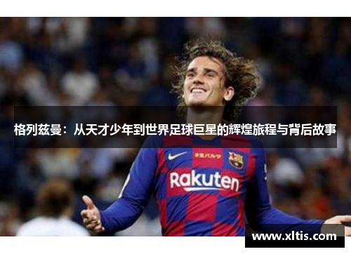 格列兹曼：从天才少年到世界足球巨星的辉煌旅程与背后故事
